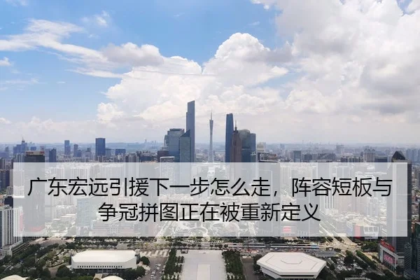 广东宏远引援下一步怎么走，阵容短板与争冠拼图正在被重新定义